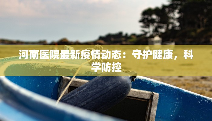 河南医院最新疫情动态:守护健康,科学防控 河南医院最新疫情动态:守护健康,科学防控