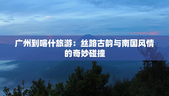 广州到喀什旅游:丝路古韵与南国风情的奇妙碰撞 广州到喀什旅游:丝路古韵与南国风情的奇妙碰撞